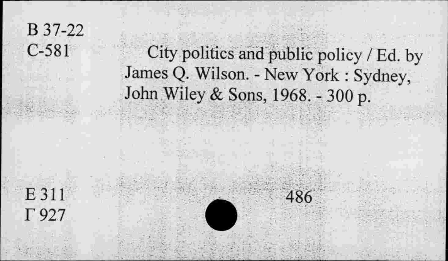 ﻿B 37-22
C-581	City politics and public policy / Ed. by
James Q. Wilson. - New York : Sydney, John Wiley & Sons, 1968. - 300 p.
E 311
f 927
486